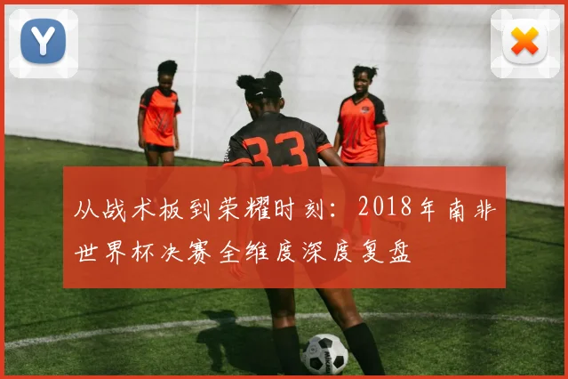 从战术板到荣耀时刻：2018年南非世界杯决赛全维度深度复盘